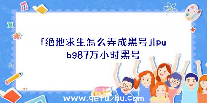 「绝地求生怎么弄成黑号」|pubg87万小时黑号